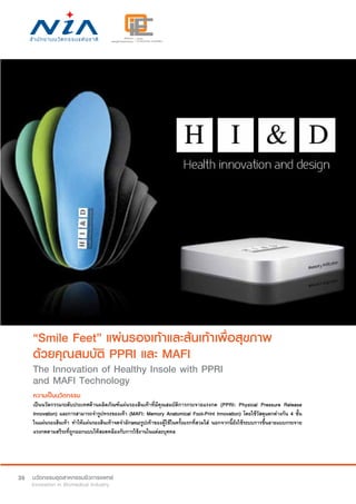 26
“Smile Feet” แผ่นรองเท้าและส้นเท้าเพื่อสุขภาพ
ด้วยคุณสมบัติ PPRI และ MAFI
The Innovation of Healthy Insole with PPRI
and MAFI Technology
ความเป็นนวัตกรรม
เป็นนวัตกรรมระดับประเทศด้านผลิตภัณฑ์แผ่นรองส้นเท้าที่มีคุณสมบัติการกระจายแรงกด (PPRI: Physical Pressure Release
Innovation) และการสามารถจำ�รูปทรงของเท้า (MAFI: Memory Anatomical Foot-Print Innovation) โดยใช้วัสดุแตกต่างกัน 4 ชั้น
ในแผ่นรองส้นเท้า ทำ�ให้แผ่นรองส้นเท้าจดจำ�ลักษณะรูปเท้าของผู้ใช้ในครั้งแรกที่สวมใส่ นอกจากนี้ยังใช้ระบบการขึ้นลายแบบกระจาย
แรงกดตามสรีระที่ถูกออกแบบให้สอดคล้องกับการใช้งานในแต่ละบุคคล
 