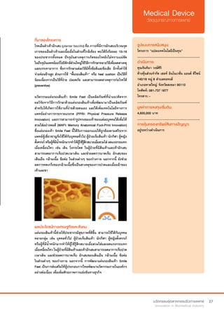 27
ที่มาของโครงการ
โรคเอ็นฝ่าเท้าอักเสบ (plantar fasciitis) คือ ภาวะที่มีการอักเสบบริเวณจุด
เกาะของเอ็นฝ่าเท้าและเนื้อเยื่อในส่วนที่ใกล้เคียง พบได้ถึงร้อยละ 10-16
ของประชากรทั้งหมด ปัจจุบันสาเหตุการเกิดของโรคยังไม่ทราบแน่ชัด
ในปัจจุบันแพทย์ออร์โธปิดิกส์ส่วนใหญ่ใช้วิธีการรักษาหลายวิธีเพื่อลดสาเหตุ
และบรรเทาอาการ ซึ่งการรักษาแต่ละวิธีมีทั้งข้อดีและข้อเสีย อีกทั้งค่าใช้
จ่ายค่อนข้างสูง ส่วนการใช้ “พื้นรองส้นเท้า” หรือ heel cushion เป็นวิธีที่
นิยมเนื่องจากเป็นวิธีที่ง่าย ปลอดภัย และสามารถลดสาเหตุการก่อโรคได้
(preventive)
นวัตกรรมแผ่นรองส้นเท้า Smile Feet เป็นผลิตภัณฑ์ที่นำ�แนวคิดจาก
ผลวิจัยจากวิธีการรักษาด้วยแผ่นรองส้นเท้าเพื่อพัฒนามาเป็นผลิตภัณฑ์
สำ�หรับให้เกิดการใช้งานที่ง่ายด้วยตนเอง และได้เพิ่มเทคโนโลยีทางการ
แพทย์อย่างการกระจายแรงกด (PPRI: Physical Pressure Release
Innovation) และการสามารถจำ�รูปทรงของเท้าของแต่ละบุคคลได้เพื่อให้
สวมใส่อย่างพอดี (MAFI: Memory Anatomical Foot-Print Innovation)
ซึ่งแผ่นรองเท้า Smile Feet นี้ได้รับการออกแบบให้ถูกต้องตามสรีระจาก
แพทย์ผู้เชี่ยวชาญจึงใช้ได้กับบุคคลทั่วไป ผู้ป่วยเจ็บส้นเท้า นักกีฬา ผู้หญิง
ตั้งครรภ์ หรือผู้ที่มีน้ำ�หนักมากทำ�ให้ผู้ใช้รู้สึกสบายเมื่อสวมใส่ ลดแรงกระแทก
เมื่อเคลื่อนไหว เช่น เดิน วิ่งกระโดด ในผู้ป่วยที่มีส้นเท้าและเท้าอักเสบ
สามารถลดอาการเจ็บปวดเวลาเดิน และช่วยลดการบาดเจ็บ อักเสบของ
เส้นเอ็น กล้ามเนื้อ ข้อต่อ ในส่วนต่างๆ ของร่างกาย นอกจากนี้ ยังช่วย
ลดการหดเกร็งของกล้ามเนื้อซึ่งเป็นสาเหตุของการปวดและเมื่อยล้าของ
เท้าและขา
รูปแบบการสนับสนุน:
โครงการ “แปลงเทคโนโลยีเป็นทุน”
.............................................................
ดำ�เนินการ:
คุณจันทิมา วงษ์ศิริ
ห้างหุ้นส่วนจำ�กัด เฮลท์ อินโนเวชั่น แอนด์ ดีไซน์
140/18 หมู่ 8 ตำ�บลคอหงส์
อำ�เภอหาดใหญ่ จังหวัดสงขลา 90110
โทศัพท์: 081-737 1877
โทรสาร: -
.............................................................
มูลค่าการลงทุนเริ่มต้น:
4,600,000 บาท
.............................................................
การคุ้มครองทรัพย์สินทางปัญญา:
อยู่ระหว่างดำ�เนินการ
ผลประโยชน์ทางเศรษฐกิจและสังคม
แผ่นรองส้นเท้านี้ช่วยให้ประชากรมีสุขภาพที่ดีขึ้น สามารถใช้ได้กับบุคคล
หลายกลุ่ม เช่น บุคคลทั่วไป ผู้ป่วยเจ็บส้นเท้า นักกีฬา ผู้หญิงตั้งครรภ์  
หรือผู้ที่มีน้ำ�หนักมากทำ�ให้ผู้ใช้รู้สึกสบายเมื่อสวมใส่และลดแรงกระแทก
เมื่อเคลื่อนไหว ในผู้ป่วยที่มีส้นเท้าและเท้าอักเสบสามารถลดอาการเจ็บปวด
เวลาเดิน และช่วยลดการบาดเจ็บ อักเสบของเส้นเอ็น กล้ามเนื้อ ข้อต่อ
ในส่วนต่างๆ ของร่างกาย นอกจากนี้ การพัฒนาแผ่นรองส้นเท้า Smile
Feet เป็นการส่งเสริมให้ผู้ประกอบการไทยพัฒนานวัตกรรมภายในองค์กร
อย่างต่อเนื่อง เพื่อเพิ่มศักยภาพการแข่งขันทางธุรกิจ
 