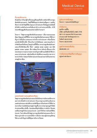 29
ที่มาของโครงการ
ปัจจุบันในการรักษาผู้ป่วยที่ประสบอุบัติเหตุหรือมีความผิดปกติด้านกระดูก
สันหลังส่วนอกและเอว วัสดุที่ใช้มีต้นทุนราคาต่อหน่วยที่สูงมาก และต้อง
พึ่งพาการนำ�เข้าวัสดุที่ได้มาตรฐานจากต่างประเทศ ซึ่งวัสดุอุปกรณ์ชนิดนี้
ยังไม่มีการผลิตในประเทศจึงต้องนำ�เข้าจากต่างประเทศทั้งสิ้น ทำ�ให้
ประเทศต้องสูญเสียเงินและงบประมาณเป็นจำ�นวนมาก
โครงการ “วัสดุดามกระดูกสันหลังส่วนอกและเอว” เป็นการออกแบบและ
พัฒนาวัสดุ-อุปกรณ์ที่ใช้ในการดามกระดูกสันหลังส่วนอกและเอว ให้มีราคา
ที่ถูกกว่าเพื่อเป็นการทดแทนการนำ�เข้าจากต่างประเทศ พร้อมทั้งช่วย
แพทย์ผ่าตัดได้ง่ายขึ้น ใช้เวลาในการผ่าตัดน้อยลง และบาดแผลในการ
ผ่าตัดเล็กลงหรือน้อยลง โดยอุปกรณ์ที่ใช้ในการดามกระดูกสันหลังส่วนอก
และเอวที่บริษัทพัฒนาขึ้น ได้แก่  pedicle screw system และ MIS
pedicle screw system ซึ่งการพัฒนาโครงการดังกล่าวขึ้นเองภายใน
ประเทศนอกจากจะสามารถลดการนำ�เข้าอุปกรณ์ด้านออโธปิดิกส์ ที่มีราคา
แพงจากต่างประเทศ ผลิตภัณฑ์ดังกล่าวยังมีศักยภาพและโอกาสทางการ
ตลาด สำ�หรับการส่งออกไปยังต่างประเทศ โดยเฉพาะอย่างยิ่งในประชาคม
เศรษฐกิจอาเซียน
รูปแบบการสนับสนุน:
โครงการ “แปลงเทคโนโลยีเป็นทุน”
.............................................................
ดำ�เนินการ:
คุณวินิจ ฤทธิ์ฉิ้ม
บริษัท เซอร์วิสเอ็นจิเนียริ่ง (1987) จำ�กัด  
33/11-12 ถนนเทพารักษ์ ตำ�บลบางปลา
อำ�เภอบางพลี จังหวัดสมุทรปราการ
โทศัพท์: 02-312 5135
โทรสาร: 02-312 3310
.............................................................
มูลค่าการลงทุนเริ่มต้น:
38,000,000 บาท
.............................................................
การคุ้มครองทรัพย์สินทางปัญญา:
อยู่ระหว่างดำ�เนินการ
ผลประโยชน์ทางเศรษฐกิจและสังคม
วัสดุดามกระดูกสันหลังส่วนอกและเอวถือเป็นโครงการนวัตกรรมที่สามารถ
ลดการนำ�เข้าสินค้าจากต่างประเทศ ด้วยมาตรฐานรองรับในระดับสากล
และส่วนประกอบบางส่วนที่สามารถผลิตได้เองภายในประเทศ ทำ�ให้มีความ
สามารถในการแข่งขันในตลาดภูมิภาคสูงขึ้น สามารถขยายฐานลูกค้าไปยัง
ต่างประเทศได้มากยิ่งขึ้น อันจะส่งผลให้ธุรกิจมีอัตราการเติบโต ซึ่งจะส่ง
ผลดีต่อเศรษฐกิจโดยรวมของประเทศ และทำ�ให้เกิดภาพลักษณ์ที่ดีต่อ
ประเทศ ในทางสังคมนั้นวัสดุดามกระดูกสันหลังส่วนคอและอกเป็นการ
พัฒนาอุปกรณ์ทางการแพทย์เพื่อการเพิ่มโอกาสของผู้ประสบอุบัติเหตุ
ให้สามารถเข้าถึงอุปกรณ์ที่มีคุณภาพในราคาไม่แพง
 