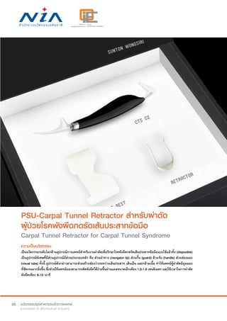 30
PSU-Carpal Tunnel Retractor สำ�หรับผ่าตัด
ผู้ป่วยโรคพังผืดกดรัดเส้นประสาทข้อมือ
Carpal Tunnel Retractor for Carpal Tunnel Syndrome
ความเป็นนวัตกรรม
เป็นนวัตกรรมระดับโลกด้านอุปกรณ์การแพทย์สำ�หรับงานผ่าตัดเพื่อรักษาโรคพังผืดกดรัดเส้นประสาทข้อมือแบบใช้แล้วทิ้ง (disposible)
เป็นอุปกรณ์พิเศษที่มีส่วนอุปกรณ์มีส่วนประกอบหลัก คือ ส่วนนำ�ทาง (navigator tip) ส่วนกั้น (guard) ด้ามจับ (handle) ส่วนช่องมอง
(visual tube) ทั้งนี้ อุปกรณ์ดังกล่าวสามารถช่วยสร้างช่องว่างระหว่างเส้นประสาท เส้นเอ็น และกล้ามเนื้อ ทำ�ให้แพทย์ผู้ผ่าตัดมีมุมมอง
ที่ชัดเจนมากยิ่งขึ้น ซึ่งช่วยให้แพทย์มองสามารถตัดพังผืดได้ง่ายขึ้นผ่านแผลขนาดเล็กเพียง 1.5-1.8 เซนติเมตร และใช้เวลาในการผ่าตัด
พังผืดเพียง 8-10 นาที
 
