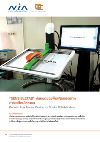 34
“SENSIBLETAB” หุ่นยนต์ช่วยฟื้นฟูสมรรถภาพ
การเคลื่อนไหวแขน
Robotic Arm Trainer Device for Stroke Rehabilitation
ความเป็นนวัตกรรม
เป็นนวัตกรรมระดับประเทศด้านผลิตภัณฑ์หุ่นยนต์ช่วยฟื้นฟูสมรรถภาพการเคลื่อนไหวแขน ที่สามารถตอบสนองสัญญาณการเคลื่อนไหว
ตามหลักการ sensory retraining ควบคู่การฝึกฝนการรับความรู้สึกแบบ Perfetti method โดยนักกายภาพบำ�บัดเพื่อเพิ่มประสิทธิภาพ
การให้บริการฟื้นฟูสมรรถภาพการเคลื่อนไหวแขนสำ�หรับผู้ที่ป่วยด้วยโรคอัมพาตครึ่งซีก
 
