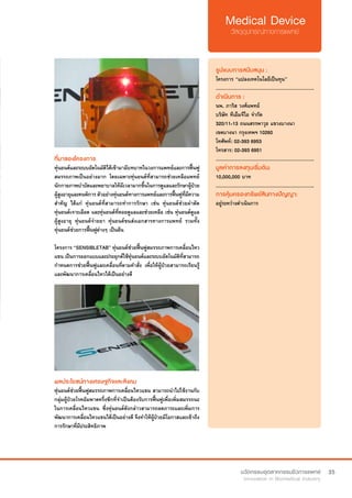 35
ที่มาของโครงการ
หุ่นยนต์และระบบอัตโนมัติได้เข้ามามีบทบาทในวงการแพทย์และการฟื้นฟู
สมรรถภาพเป็นอย่างมาก โดยเฉพาะหุ่นยนต์ที่สามารถช่วยเหลือแพทย์
นักกายภาพบำ�บัดและพยาบาลให้มีเวลามากขึ้นในการดูแลและรักษาผู้ป่วย
ผู้สูงอายุและคนพิการ ตัวอย่างหุ่นยนต์ทางการแพทย์และการฟื้นฟูที่มีความ
สำ�คัญ ได้แก่ หุ่นยนต์ที่สามารถทำ�การรักษา เช่น หุ่นยนต์ช่วยผ่าตัด
หุ่นยนต์เจาะเลือด และหุ่นยนต์ที่คอยดูแลและช่วยเหลือ เช่น หุ่นยนต์ดูแล
ผู้สูงอายุ หุ่นยนต์จ่ายยา หุ่นยนต์ขนส่งเอกสารทางการแพทย์ รวมทั้ง
หุ่นยนต์ช่วยการฟื้นฟูต่างๆ เป็นต้น
โครงการ “SENSIBLETAB” หุ่นยนต์ช่วยฟื้นฟูสมรรถภาพการเคลื่อนไหว
แขน เป็นการออกแบบและประยุกต์ใช้หุ่นยนต์และระบบอัตโนมัติที่สามารถ
กำ�หนดการช่วยฟื้นฟูและเคลื่อนที่ตามคำ�สั่ง เพื่อให้ผู้ป่วยสามารถเรียนรู้
และพัฒนาการเคลื่อนไหวได้เป็นอย่างดี
รูปแบบการสนับสนุน :
โครงการ “แปลงเทคโนโลยีเป็นทุน”
.............................................................
ดำ�เนินการ :
นพ. ภาริส วงศ์แพทย์
บริษัท ทีเอ็มจีไอ จำ�กัด
320/11-13 ถนนสรรพาวุธ แขวงบางนา
เขตบางนา กรุงเทพฯ 10260	
โทศัพท์: 02-393 6953  
โทรสาร: 02-393 6951
.............................................................
มูลค่าการลงทุนเริ่มต้น:
10,000,000 บาท
.............................................................
การคุ้มครองทรัพย์สินทางปัญญา:
อยู่ระหว่างดำ�เนินการ
ผลประโยชน์ทางเศรษฐกิจและสังคม
หุ่นยนต์ช่วยฟื้นฟูสมรรถภาพการเคลื่อนไหวแขน สามารถนำ�ไปใช้งานกับ
กลุ่มผู้ป่วยโรคอัมพาตครึ่งซีกที่จำ�เป็นต้องรับการฟื้นฟูเพื่อเพิ่มสมรรถนะ
ในการเคลื่อนไหวแขน ซึ่งหุ่นยนต์ดังกล่าวสามารถลดภาระและเพิ่มการ
พัฒนาการเคลื่อนไหวแขนได้เป็นอย่างดี จึงทำ�ให้ผู้ป่วยมีโอกาสและเข้าถึง
การรักษาที่มีประสิทธิภาพ
 