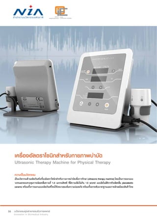 36
เครื่องอัลตราโซนิกสำ�หรับกายภาพบำ�บัด
Ultrasonic Therapy Machine for Physical Therapy
ความเป็นนวัตกรรม
เป็นนวัตกรรมด้านผลิตภัณฑ์เครื่องอัลตราโซนิกสำ�หรับกายภาพบำ�บัดเพื่อการรักษา (ultrasonic therapy machine) โดยเป็นการออกแบบ
วงจรและระบบควบคุมการปล่อยคลื่นความถี่ 1-3 เมกกะเฮิรตซ์ ที่มีความเข้มไม่เกิน 1.5 w/cm2 แบบอัตโนมัติจากหัวผลิตคลื่น piezoelectric
ceramic พร้อมทั้งการออกแบบผลิตภัณฑ์ใหม่ให้เหมาะสมเพิ่มความปลอดภัย พร้อมทั้งยกระดับมาตรฐานและภาพลักษณ์ของสินค้าไทย
 