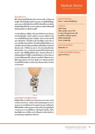 39
ที่มาของโครงการ
ผู้พิการเป็นคนกลุ่มหนึ่งที่ขาดโอกาสในการประกอบอาชีพ กว่าร้อยละ 60
ของผู้พิการทั้งหมดจัดอยู่ในกลุ่มพิการแขนและขา คนกลุ่มนี้ยังมีสติปัญญา
และความสามารถอื่นทัดเทียมกับคนปกติทั่วไป เพียงแต่ไม่สามารถเดินเหิน
หรือหยิบจับสิ่งของได้เท่านั้น การขาดการเหลียวแลจากสังคมทำ�ให้คนกลุ่มนี้
มีปมด้อยและไม่สามารถเลี้ยงตัวเองอยู่ได้
ความช่วยเหลือของภาครัฐคือการจัดหาอุปกรณ์เสริมจำ�พวกขาเทียมและ
แขนเทียมให้กับผู้พิการกลุ่มนี้ แต่เนื่องจากงบประมาณที่มีอย่างจำ�กัด
สามารถจัดซื้อได้เพียงอุปกรณ์ราคาไม่สูงนัก ไม่สามารถจัดหาของที่มี
คุณภาพดีระดับโลก ซึ่งเมื่อใช้งานแล้วจะทำ�ให้ผู้พิการกลับมามีความ
สามารถใกล้เคียงกับคนปกติทั่วไป ข้อจำ�กัดด้านจัดซื้อทำ�ได้เพียงจำ�นวน
จำ�กัด ผู้พิการต้องรอคิวเปลี่ยนและทนใช้อุปกรณ์ที่เคยได้รับมาก่อนหน้าแต่
เสื่อมสภาพแล้ว ทำ�ให้มีหน่วยงานต่างๆ เข้ามาช่วยเหลือแม้เป็นเพียง
สัดส่วนเล็กน้อย เช่น การขอรับบริจาคถุงน่องเพื่อไปหล่อเป็นขาเทียม
พลาสติก หรือการใช้ไม้ขึ้นรูปให้เป็นขาเทียม แต่ขาประเภทที่กล่าวนี้ จะ
ไม่มีจุดหมุนที่ข้อเข่าทำ�ให้ผู้พิการจะเดินเหินไม่สะดวก ต่างกับขาเทียมจาก
ต่างประเทศที่มีจุดหมุนทำ�ให้การเดินและการลุกยืนนั่ง ทำ�ได้สะดวกกว่ามาก
ซึ่งมีราคาสูงตามคุณภาพ คือ ข้างละ 80,000 บาท แต่หน่วยงานของไทย
ช่วยเหลือได้เพียง 30,000 บาท ต้องหาเงินมาเพิ่มเองหากต้องการขาเทียม
จากต่างประเทศ
รูปแบบการสนับสนุน:
โครงการ “แปลงเทคโนโลยีเป็นทุน”
.............................................................
ดำ�เนินการ:
คุณพีท ริมชลา
บริษัท แฮลเซี่ยน เมทอล จำ�กัด
41 หมู่ 14 นิคมอุตสาหกรรมบางชัน
ถนนเสรีไทย เขตมีนบุรี กรุงเทพฯ
โทศัพท์: 02-906 3242  
โทรสาร: 02-906 3251
.............................................................
มูลค่าการลงทุนเริ่มต้น:
20,000,000 บาท
.............................................................
การคุ้มครองทรัพย์สินทางปัญญา:
อยู่ระหว่างดำ�เนินการ
ผลประโยชน์ทางเศรษฐกิจและสังคม
สิ่งที่พัฒนาขึ้นสามารถเพิ่มโอกาสการรักษาและสามารถการลดการนำ�เข้า
ขาเทียมจากต่างประเทศ และเป็นการสร้างและส่งเสริมอุตสาหกรรมการ
ออกแบบทางการแพทย์ในประเทศ ในภาคอุตสาหกรรมสามารถเป็นตัวอย่าง
ที่ดีให้บริษัทที่มีความเชี่ยวชาญเฉพาะทางในสาขาอื่นๆ หันมามุ่งเน้นที่ธุรกิจ
การออกแบบทางการแพทย์ที่มีอัตราการเติบโตสูงอย่างต่อเนื่อง ในด้าน
สังคมนั้นผู้พิการสามารถได้รับการบริการที่ดีและสามารถมีขาเทียมที่ราคา
เหมาะสมและคุณภาพสูงเทียบเท่าระดับสากล
 