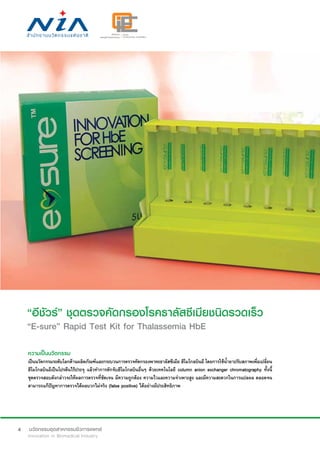 4
“อีชัวร์” ชุดตรวจคัดกรองโรคธาลัสซีเมียชนิดรวดเร็ว
“E-sure” Rapid Test Kit for Thalassemia HbE
ความเป็นนวัตกรรม
เป็นนวัตกรรมระดับโลกด้านผลิตภัณฑ์และกระบวนการตรวจคัดกรองพาหะธาลัสซีเมีย ฮีโมโกลบินอี โดยการใช้น้ำ�ยาปรับสภาพเพื่อเปลี่ยน
ฮีโมโกลบินอีเป็นโปรตีนไร้ประจุ แล้วทำ�การดักจับฮีโมโกลบินอื่นๆ ด้วยเทคโนโลยี column anion exchanger chromatography ทั้งนี้
ชุดตรวจสอบดังกล่าวจะให้ผลการตรวจที่ชัดเจน มีความถูกต้อง ความไวและความจำ�เพาะสูง และมีความสะดวกในการแปลผล ตลอดจน
สามารถแก้ปัญหาการตรวจได้ผลบวกไม่จริง (false positive) ได้อย่างมีประสิทธิภาพ
 