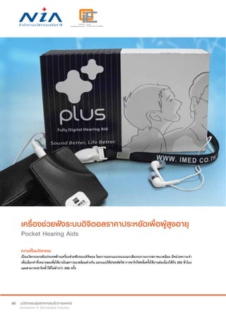 40
เครื่องช่วยฟังระบบดิจิตอลราคาประหยัดเพื่อผู้สูงอายุ
Pocket Hearing Aids
ความเป็นนวัตกรรม
เป็นนวัตกรรมระดับประเทศด้านเครื่องช่วยฟังระบบดิจิตอล โดยการออกแบบระบบแยกเสียงรบกวนจากสภาพแวดล้อม มีหน่วยความจำ�
เพื่อเลือกค่าที่เหมาะสมเพื่อใช้งานในสภาวะแวดล้อมต่างกัน ออกแบบให้ประหยัดไฟ การชาร์จไฟหนึ่งครั้งใช้งานต่อเนื่องได้ถึง 200 ชั่วโมง
และสามารถชาร์ทซ้ำ�ได้ไม่ต่ำ�กว่า 200 ครั้ง
 