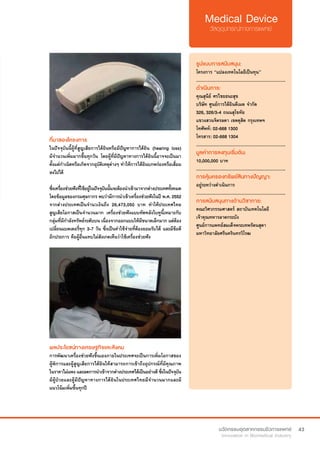 43
ที่มาของโครงการ
ในปัจจุบันนี้ผู้ที่สูญเสียการได้ยินหรือมีปัญหาการได้ยิน (hearing loss)
มีจำ�นวนเพิ่มมากขึ้นทุกวัน โดยผู้ที่มีปัญหาทางการได้ยินนี้อาจจะเป็นมา
ตั้งแต่กำ�เนิดหรือเกิดจากอุบัติเหตุต่างๆ ทำ�ให้การได้ยินบกพร่องหรือเสื่อม
ลงไปได้
ซึ่งเครื่องช่วยฟังที่ใช้อยู่ในปัจจุบันนั้นจะต้องนำ�เข้ามาจากต่างประเทศทั้งหมด
โดยข้อมูลของกรมศุลกากร พบว่ามีการนำ�เข้าเครื่องช่วยฟังในปี พ.ศ. 2552
จากต่างประเทศเป็นจำ�นวเงินถึง 26,473,050 บาท ทำ�ให้ประเทศไทย
สูญเสียโอกาสเป็นจำ�นวนมาก เครื่องช่วยฟังแบบทัดหลังใบหูนี้เหมาะกับ
กลุ่มที่มีกำ�ลังทรัพย์ระดับบน เนื่องจากออกแบบให้มีขนาดเล็กมาก แต่ต้อง
เปลี่ยนแบตเตอรี่ทุก 3-7 วัน ซึ่งเป็นค่าใช้จ่ายที่ต้องยอมรับได้ และมีข้อดี
อีกประการ คือผู้อื่นแทบไม่สังเกตเห็นว่าใช้เครื่องช่วยฟัง
รูปแบบการสนับสนุน:
โครงการ “แปลงเทคโนโลยีเป็นทุน”
.............................................................
ดำ�เนินการ:
คุณสุนีย์ ศรไชยธนะสุข
บริษัท ศูนย์การได้ยินดีเมด จำ�กัด
326, 326/3-4 ถนนสุโขทัย
แขวงสวนจิตรลดา เขตดุสิต กรุงเทพฯ
โทศัพท์: 02-668 1300
โทรสาร: 02-668 1304  
.............................................................
มูลค่าการลงทุนเริ่มต้น:
10,000,000 บาท
.............................................................
การคุ้มครองทรัพย์สินทางปัญญา:
อยู่ระหว่างดำ�เนินการ
.............................................................
การสนับสนุนทางด้านวิชาการ:
คณะวิศวกรรมศาสตร์ สถาบันเทคโนโลยี
เจ้าคุณทหารลาดกระบัง
ศูนย์การแพทย์สมเด็จพระเทพรัตนสุดา
มหาวิทยาลัยศรีนครินทรวิโรฒ
ผลประโยชน์ทางเศรษฐกิจและสังคม
การพัฒนาเครื่องช่วยฟังขึ้นเองภายในประเทศจะเป็นการเพิ่มโอกาสของ
ผู้พิการและผู้สูญเสียการได้ยินให้สามารถการเข้าถึงอุปกรณ์ที่มีคุณภาพ
ในราคาไม่แพงและลดการนำ�เข้าจากต่างประเทศได้เป็นอย่างดีซึ่งในปัจจุบัน
มีผู้ป่วยและผู้มีปัญหาทางการได้ยินในประเทศไทยมีจำ�นวนมากและมี
แนวโน้มเพิ่มขึ้นทุกปี
 