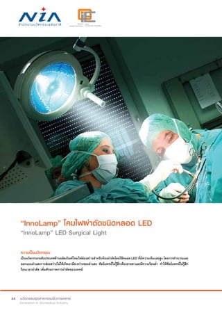 44
“InnoLamp” โคมไฟผ่าตัดชนิดหลอด LED
“InnoLamp” LED Surgical Light
ความเป็นนวัตกรรม
เป็นนวัตกรรมระดับประเทศด้านผลิตภัณฑ์โคมไฟส่องสว่างสำ�หรับห้องผ่าตัดโดยใช้หลอด LED ที่มีความเข้มแสงสูง โดยการคำ�นวณและ
ออกแบบลำ�แสงการส่องสว่างไม่ให้เกิดเงามืด-สว่างของลำ�แสง ศัลย์แพทย์ไม่รู้สึกเคืองสายตาและมีความร้อนต่ำ� ทำ�ให้ศัลย์แพทย์ไม่รู้สึก
ร้อนเวลาผ่าตัด เพิ่มศักยภาพการผ่าตัดของแพทย์
 