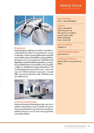 45
ที่มาของโครงการ
โคมไฟผาตัดนับเปนอุปกรณที่สําคัญมากอยางหนึ่งในการผาตัด ซึ่งมีความ
จำ�เป็นที่จะต้องให้แสงสว่างที่มีความเหมาะสมต่อศัลยแพทย์ เพราะแสง
สว่างไม่พอเพียง อาจทำ�ให้การมองของแพทย์ผิดพลาดส่งผลกระทบต่อชีวิต
ของคนป่วยได้ ซึ่งการพัฒนาโคมไฟผ่าตัดที่ให้ความสว่างสูงและให้มีหัวโคม
ไฟขนาดพอเหมาะกับการทำ�งานของศัลยแพทย์ จำ�เป็นต้องใช้เทคโนโลยี
ชั้นสูงเพื่อให้สามารถผลิตโคมไฟผ่าตัดที่ตอบสนองเงื่อนไขต่างๆ ตามมาตรฐาน
ที่กำ�หนด อีกทั้งสินค้าที่นำ�เข้าจากต่างประเทศได้รับความไว้วางใจและเชื่อถือ
จากผู้ใช้มากกว่า จึงไม่มีผู้ผลิตในประเทศพัฒนาผลิตภัณฑ์ดังกล่าว ทำ�ให้
ประเทศต้องสูญเสียเงินและงบประมาณเป็นจำ�นวนมาก และด้วยการใช้
หลอด LED ทำ�ให้เกิดความร้อนน้อยกว่าหลอดแบบเดิม การควบคุมสี
ที่ดีขึ่้น ประกอบกับอายุการใช้งานที่ยาวนานขึ้น ทำ�ให้โคมไฟจากหลอด
LED เป็นที่นิยมอย่างมาก
รูปแบบการสนับสนุน:
โครงการ “แปลงเทคโนโลยีเป็นทุน”
.............................................................
ดำ�เนินการ:
คุณวิภาพร ฉัตรเฉลิมวิทย์    
บริษัท อินโนเอกเซล จำ�กัด
936 ถนนพระราม 4 แขวงสี่พระยา
เขตบางรัก กรุงเทพฯ 10500	
โทศัพท์ : 02-235 2755
โทรสาร : 02-237 2758  
.............................................................
มูลค่าการลงทุนเริ่มต้น:
1,800,000 บาท
.............................................................
การคุ้มครองทรัพย์สินทางปัญญา:
อยู่ระหว่างดำ�เนินการ
.............................................................
การสนับสนุนทางด้านวิชาการ:
ศูนย์บริการปรึกษาการออกแบบและวิศวกรรม
(DECC)
ผลประโยชน์ทางเศรษฐกิจและสังคม
ปัจจุบันประเทศไทยมีตลาดโคมไฟผ่าตัดอยู่ประมาณปีละ 500 ล้านบาท
และมีศักยภาพเพียงพอที่จะสามารถลดการนำ�เข้าสินค้าจากต่างประเทศ
ด้วยมาตรฐานรองรับในระดับสากล และราคาส่วนประกอบบางส่วนที่สามารถ
ผลิตได้เองภายในประเทศ นอกจากนี้ ยังสามารถขยายฐานลูกค้าไปยัง
ต่างประเทศได้มากได้อีกด้วย
 