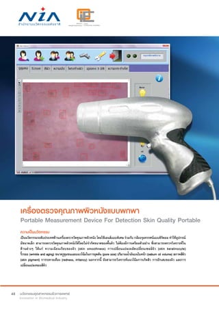 48
เครื่องตรวจคุณภาพผิวหนังแบบพกพา
Portable Measurement Device For Detection Skin Quality Portable
ความเป็นนวัตกรรม
เป็นนวัตกรรมระดับประเทศด้านเครื่องตรวจวัดคุณภาพผิวหนัง โดยใช้เลนส์แบบพิเศษ ร่วมกับ กล้องจุลทรรศน์แบบดิจิตอล ทำ�ให้อุปกรณ์
มีขนาดเล็ก สามารถตรวจวัดคุณภาพผิวหนังได้โดยไม่จำ�กัดขนาดของพื้นผิว ไม่ต้องมีการเตรียมตัวอย่าง ซึ่งสามารถตรวจวิเคราะห์ใน
ด้านต่างๆ ได้แก่ ความเนียนเรียบของผิว (skin smoothness) การเปลี่ยนแปลงผลัดเปลี่ยนเซลล์ผิว (skin keratinocyte)
ริ้วรอย (wrinkle and aging) ขนาดรูขุมขนและแนวโน้มในการอุดตัน (pore size) ปริมาณน้ำ�มันบนใบหน้า (sebum oil volume) สภาพสีผิว
(skin pigment) การระคายเคือง (redness, irritancy) นอกจากนี้ ยังสามารถวิเคราะห์แนวโน้มการเกิดสิว การอักเสบของผิว และการ
เปลี่ยนแปลงของสีผิว
 