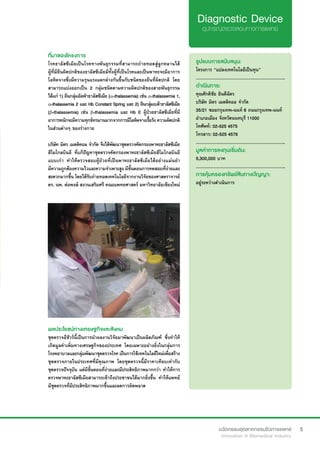 5
ที่มาของโครงการ
โรคธาลัสซีเมียเป็นโรคทางพันธุกรรมที่สามารถถ่ายทอดสู่ลูกหลานได้
ผู้ที่มียีนผิดปกติของธาลัสซีเมียมีทั้งผู้ที่เป็นโรคและเป็นพาหะจะมีอาการ
โลหิตจางซึ่งมีความรุนแรงแตกต่างกันขึ้นกับชนิดของยีนที่ผิดปกติ โดย
สามารถแบ่งออกเป็น 2 กลุ่มชนิดตามความผิดปกติของสายพันธุกรรม
ได้แก่ 1) ยีนกลุ่มอัลฟ่าธาลัสซีเมีย (α-thalassemia) เช่น α-thalassemia 1,
α-thalassemia 2 และ Hb Constant Spring และ 2) ยีนกลุ่มเบต้าธาลัสซีเมีย
(β-thalassemia) เช่น β-thalassemia และ Hb E ผู้ป่วยธาลัสซีเมียที่มี
อาการหนักจะมีความทุกข์ทรมานมากจากการมีโลหิตจางเรื้อรัง ความผิดปกติ
ในส่วนต่างๆ ของร่างกาย
บริษัท มิตร เมดดิคอล จำ�กัด จึงได้พัฒนาชุดตรวจคัดกรองพาหะธาลัสซีเมีย
ฮีโมโกลบินอี ที่แก้ปัญหาชุดตรวจคัดกรองพาหะธาลัสซีเมียฮีโมโกลบินอี
แบบเก่า ทำ�ให้ตรวจสอบผู้ป่วยที่เป็นพาหะธาลัสซีเมียได้อย่างแม่นยำ�
มีความถูกต้องความไวและความจำ�เพาะสูง มีขั้นตอนการทดสอบที่ง่ายและ
สะดวกมากขึ้น โดยได้รับถ่ายทอดเทคโนโลยีจากงานวิจัยของศาสตราจารย์
ดร. นพ. ต่อพงษ์ สงวนเสริมศรี คณะแพทยศาสตร์ มหาวิทยาลัยเชียงใหม่
รูปแบบการสนับสนุน:
โครงการ “แปลงเทคโนโลยีเป็นทุน”
.............................................................
ดำ�เนินการ:
คุณศักดิชัย ยินดีฉัตร
บริษัท มิตร เมดดิคอล จำ�กัด
35/21 ซอยกรุงเทพ-นนท์ 8 ถนนกรุงเทพ-นนท์
อำ�เภอเมือง จังหวัดนนทบุรี 11000
โทศัพท์: 02-525 4575
โทรสาร: 02-525 4576
.............................................................
มูลค่าการลงทุนเริ่มต้น:
5,300,000 บาท
.............................................................
การคุ้มครองทรัพย์สินทางปัญญา:
อยู่ระหว่างดำ�เนินการ
ผลประโยชน์ทางเศรษฐกิจและสังคม
ชุดตรวจอีชัวร์นี้เป็นการนำ�ผลงานวิจัยมาพัฒนาเป็นผลิตภัณฑ์ ซึ่งทำ�ให้
เกิดมูลค่าเพิ่มทางเศรษฐกิจของประเทศ โดยเฉพาะอย่างยิ่งในกลุ่มการ
โรงพยาบาลและกลุ่มพัฒนาชุดตรวจโรค เป็นการใช้เทคโนโลยีใหม่เพื่อสร้าง
ชุดตรวจภายในประเทศที่มีคุณภาพ โดยชุดตรวจนี้มีราคาเทียบเท่ากับ
ชุดตรวจปัจจุบัน แต่มีขั้นตอนที่ง่ายและมีประสิทธิภาพมากกว่า ทำ�ให้การ
ตรวจพาหะธาลัสซีเมียสามารถเข้าถึงประชาชนได้มากยิ่งขึ้น ทำ�ให้แพทย์
มีชุดตรวจที่มีประสิทธิภาพมากขึ้นและลดการผิดพลาด
 