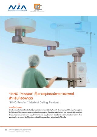 50
“INNO Pendant” ชั้นวางอุปกรณ์ทางการแพทย์
สำ�หรับห้องผ่าตัด
“INNO Pendant” Medical Ceiling Pendant
ความเป็นนวัตกรรม
เป็นนวัตกรรมระดับประเทศด้านผลิตภัณฑ์ชั้นวางอุปกรณ์ทางการแพทย์สำ�หรับห้องผ่าตัด โดยการออกแบบให้ติดตั้งและจัดวางอุปกรณ์
ที่ใช้ในห้องผ่าตัดได้อย่างไม่เกะกะ และสามารถเชื่อมต่อกับระบบต่างๆ ที่แพทย์มีความจำ�เป็นต้องใช้ อาทิ ระบบไฟฟ้าหลัก ระบบไฟฟ้า
สำ�รอง เครื่องให้สารละลายทางเลือด ระบบก๊าซทางการแพทย์ ระบบข้อมูลคนไข้ ระบบสื่อสาร ตลอดจนเครื่องมือแพทย์ต่างๆ ที่ตอบ
สนองเงื่อนไขทางการแพทย์ ช่วยให้แพทย์ทำ�การผ่าตัดได้สะดวกและเพิ่มความปลอดภัยแก่คนไข้มากขึ้น
 