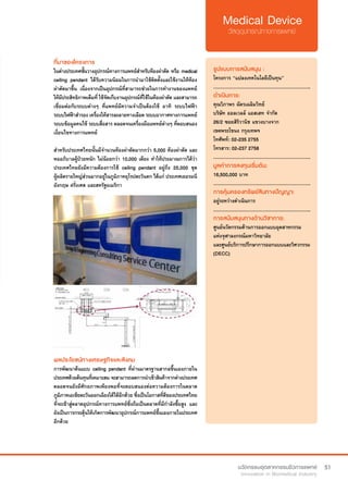 51
ที่มาของโครงการ
ในต่างประเทศชั้นวางอุปกรณ์ทางการแพทย์สำ�หรับห้องผ่าตัด หรือ medical
ceiling pendant ได้รับความนิยมในการนำ�มาใช้ติดตั้งและใช้งานให้ห้อง
ผ่าตัดมาขึ้น เนื่องจากเป็นอุปกรณ์ที่สามารถช่วยในการทำ�งานของแพทย์
ให้มีประสิทธิภาพเต็มที่ ใช้จัดเก็บงานอุปกรณ์ที่ใช้ในห้องผ่าตัด และสามารถ
เชื่อมต่อกับระบบต่างๆ ที่แพทย์มีความจำ�เป็นต้องใช้ อาทิ ระบบไฟฟ้า
ระบบไฟฟ้าสำ�รอง เครื่องให้สารละลายทางเลือด ระบบอากาศทางการแพทย์
ระบบข้อมูลคนไข้ ระบบสื่อสาร ตลอดจนเครื่องมือแพทย์ต่างๆ ที่ตอบสนอง
เงื่อนไขทางการแพทย์
สำ�หรับประเทศไทยนั้นมีจำ�นวนห้องผ่าตัดมากกว่า 5,000 ห้องผ่าตัด และ
หออภิบาลผู้ป่วยหนัก ไม่น้อยกว่า 10,000 เตียง ทำ�ให้ประมาณการได้ว่า
ประเทศไทยยังมีความต้องการใช้ ceiling pendant อยู่ถึง 25,000 ชุด
ผู้ผลิตรายใหญ่ส่วนมากอยู่ในภูมิภาคยุโรปตะวันตก ได้แก่ ประเทศเยอรมนี
อังกฤษ ฝรั่งเศส และสหรัฐอเมริกา	
รูปแบบการสนับสนุน :
โครงการ “แปลงเทคโนโลยีเป็นทุน”
.............................................................
ดำ�เนินการ:
คุณวิภาพร ฉัตรเฉลิมวิทย์    
บริษัท ออลเวลล์ แอสเสท จำ�กัด
26/2 ซอยสิริวานิช แขวงบางจาก
เขตพระโขนง กรุงเทพฯ
โทศัพท์: 02-235 2755
โทรสาร: 02-237 2758
.............................................................
มูลค่าการลงทุนเริ่มต้น:
16,500,000 บาท
.............................................................
การคุ้มครองทรัพย์สินทางปัญญา:
อยู่ระหว่างดำ�เนินการ
.............................................................
การสนับสนุนทางด้านวิชาการ:
ศูนย์นวัตกรรมด้านการออกแบบอุตสาหกรรม
แห่งจุฬาลงกรณ์มหาวิทยาลัย
และศูนย์บริการปรึกษาการออกแบบและวิศวกรรม
(DECC)
ผลประโยชน์ทางเศรษฐกิจและสังคม
การพัฒนาต้นแบบ ceiling pendant ที่ผ่านมาตรฐานสากลขึ้นเองภายใน
ประเทศด้วยต้นทุนที่เหมาะสมจะสามารถลดการนำ�เข้าสินค้าจากต่างประเทศ
ตลอดจนยังมีศักยภาพเพียงพอที่จะตอบสนองต่อความต้องการในตลาด
ภูมิภาคเอเชียตะวันออกเฉียงใต้ได้อีกด้วย ซึ่งเป็นโอกาสที่ดีของประเทศไทย
ที่จะเข้าสู่ตลาดอุปกรณ์ทางการแพทย์ซึ่งถือเป็นตลาดที่มีกำ�ลังซื้อสูง และ
ยังเป็นการกระตุ้นให้เกิดการพัฒนาอุปกรณ์การแพทย์ขึ้นเองภายในประเทศ
อีกด้วย
 