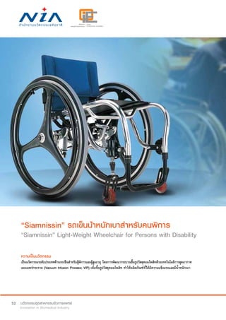 52
“Siamnissin” รถเข็นน้ำ�หนักเบาสำ�หรับคนพิการ
“Siamnissin” Light-Weight Wheelchair for Persons with Disability
ความเป็นนวัตกรรม
เป็นนวัตกรรมระดับประเทศด้านรถเข็นสำ�หรับผู้พิการและผู้สูงอายุ โดยการพัฒนากระบวนขึ้นรูปวัสดุคอมโพสิทด้วยเทคโนโลยีการดูดอากาศ
แบบแพร่กระจาย (Vacuum Infusion Process; VIP) เพื่อขึ้นรูปวัสดุคอมโพสิท ทำ�ให้ผลิตภัณฑ์ที่ได้มีความแข็งแรงและมีน้ำ�หนักเบา
 