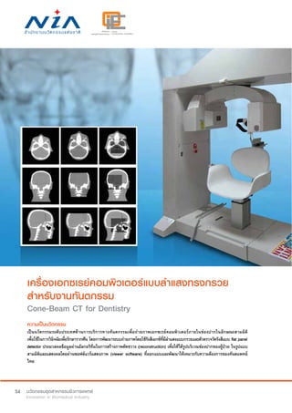 54
เครื่องเอกซเรย์คอมพิวเตอร์แบบลำ�แสงทรงกรวย
สำ�หรับงานทันตกรรม
Cone-Beam CT for Dentistry
ความเป็นนวัตกรรม
เป็นนวัตกรรมระดับประเทศด้านการบริการทางทันตกรรมเพื่อถ่ายภาพเอกซเรย์คอมพิวเตอร์ภายในช่องปากในลักษณะสามมิติ
เพื่อใช้ในการวินิจฉัยเพื่อรักษารากฟัน โดยการพัฒนาระบบถ่ายภาพโดยใช้รังสีเอกซ์ที่มีลำ�แสงแบบกรวยและตัวตรวจวัดรังสีแบบ flat panel
detector ประมวลผลข้อมูลผ่านอัลกอริทึมในการสร้างภาพตัดขวาง (reconstruction) เพื่อให้ได้รูปบริเวณช่องปากของผู้ป่วย ในรูปแบบ
สามมิติและแสดงผลโดยผ่านซอฟต์แวร์แสดงภาพ (viewer software) ที่ออกแบบและพัฒนาให้เหมาะกับความต้องการของทันตแพทย์
ไทย
 