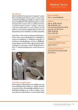 55
ที่มาของโครงการ
เครื่องเอกซเรย์คอมพิวเตอร์ (x-ray Computer Tomography; CT scanner)
ได้รับความนิยมใช้ประโยชน์มากขึ้นในวงการทันตกรรม เนื่องจากเครื่อง
เอกซเรย์คอมพิวเตอร์ให้ข้อมูลแบบสามมิติซึ่งต่างจากเครื่องถ่ายภาพรังสี
(x-ray)แบบสองมิติโดยทั่วไปทำ�ให้การวินิจฉัยโรคบริเวณช่องปากขากรรไกร
และกระดูกใบหน้ามีความแม่นยำ�มากขึ้น สามารถใช้ในการวิเคราะห์และ
วางแผนสำ�หรับงานทันตกรรมรากเทียม การผ่าฟันคุด การรักษาคลอง
รากฟัน และการผ่าตัดบริเวณช่องปาก ขากรรไกร และใบหน้า นอกจากนี้
ช่วยให้การวางแผนทางทันตกรรมจัดฟันมีประสิทธิภาพมากขึ้น ทำ�ให้
ทันตแพทย์ลดระยะเวลาในการวินิจฉัยเพื่อวางแผนแก้ไขความผิดปกตินั้นๆ
แต่อย่างไรก็ตามการใช้งานเครื่องเอกซเรย์คอมพิวเตอร์ยังไม่แพร่หลาย
เท่าที่ควร เนื่องจากราคาแพง ซึ่งส่วนใหญ่เครื่อง CT จะถูกติดตั้งในภาค
เอกชนมากกว่าภาครัฐถึงร้อยละ 77 โดยต้นทุนในการลงทุนเครื่อง CT
สำ�หรับทันตกรรม โดยเฉลี่ยอยู่ที่ประมาณ 13.3 ล้านบาท (ทั้งนี้ขึ้นอยู่กับ
ขนาดของ detector) ราคาค่าบริการทั้งในภาครัฐและเอกชนไม่แตกต่างกัน
มากซึ่งอยู่ระหว่าง 4,000-10,000 บาทต่อครั้ง ขึ้นอยู่กับอวัยวะที่ตรวจ
เครื่อง CT ส่วนใหญ่กระจุกตัวอยู่ในกรุงเทพฯ โดยเฉพาะในโรงพยาบาล
เอกชน
รูปแบบการสนับสนุน:
โครงการ “แปลงเทคโนโลยีเป็นทุน”
.............................................................
ดำ�เนินการ
ทพญ. ดร. สุธาสินี เกษมศานติ์
บริษัท สุธาสีนี เด็นทัล จำ�กัด
1319 อาคารทันตแพทย์สุธาสินี ประชาชื่น 38
แขวงบางซื่อ เขตบางซื่อ กรุงเทพฯ
โทศัพท์: 02-588 2402    
โทรสาร: 02-951 9481
.............................................................
มูลค่าการลงทุนเริ่มต้น:
70,500,000 บาท
.............................................................
การคุ้มครองทรัพย์สินทางปัญญา:
อยู่ระหว่างดำ�เนินการ
.............................................................
การสนับสนุนทางด้านวิชาการ:
สำ�นักงานพัฒนาวิทยาศาสตร์และเทคโนโลยี
แห่งชาติ (สวทช.)
ผลประโยชน์ทางเศรษฐกิจและสังคม
มีส่วนช่วยเพิ่มคุณภาพชีวิตของผู้ป่วยจำ�นวนมากที่มีปัญหาสุขภาพใน
ช่องปากทำ�ให้เป็นอุปสรรคในการบดเคี้ยวอาหาร ได้เข้าถึงการรักษาที่ได้
มาตรฐานในราคาไม่แพง ซึ่งในแต่ละปีมีผู้ป่วยเพิ่มขึ้นเป็นจำ�นวนมาก
ซึ่งจำ�เป็นต้องรักษาด้วยวิธีต่างๆ เช่น รากเทียม การผ่าฟันคุด การรักษา
คลองรากฟัน และการผ่าตัดบริเวณช่องปาก ขากรรไกร และใบหน้า เป็นต้น
 