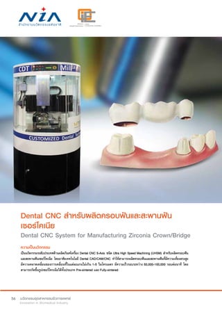 56
Dental CNC สำ�หรับผลิตครอบฟันและสะพานฟัน
เซอร์โคเนีย
Dental CNC System for Manufacturing Zirconia Crown/Bridge
ความเป็นนวัตกรรม
เป็นนวัตกรรมระดับประเทศด้านผลิตภัณฑ์เครื่อง Dental CNC 5-Axis ชนิด Ultra High Speed Machining (UHSM) สำ�หรับผลิตครอบฟัน
และสะพานฟันเซอร์โคเนีย โดยอาศัยเทคโนโลยี Dental CAD/CAM/CNC ทำ�ให้สามารถผลิตครอบฟันและสะพานฟันที่มีความเที่ยงตรงสูง
มีความคลาดเคลื่อนของการเคลื่อนที่ในแต่ละแกนไม่เกิน 1-5 ไมโครเมตร มีความเร็วรอบระหว่าง 50,000-100,000 รอบต่อนาที โดย
สามารถกัดขึ้นรูปเซอร์โครเนียได้ทั้งประเภท Pre-sintered และ Fully-sintered
 