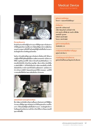 57
ที่มาของโครงการ
ปัจจุบันในประเทศไทยมีผู้ป่วยจำ�นวนมากที่มีปัญหาสุขภาพในช่องปาก
ทำ�ให้เป็นอุปสรรคในการบดเคี้ยวอาหารซึ่งส่งผลให้สุขภาพร่างกายเสื่อมโทรม
ลงและทำ�ลายคุณภาพชีวิตที่ดี โดยในแต่ละปีมีผู้ป่วยเพิ่มขึ้นเป็นจำ�นวนมาก
ส่วนใหญ่มักเกิดจากโรคฟันผุและโรคเหงือก
โดยในการรักษาผู้ป่วยมีปัญหาสุขภาพในช่องปากนั้นมีหลายวิธี ซึ่งในบาง
กรณีผู้ป่วยที่ได้รับอุบัติเหตุฟันได้รับความเสียหายจนแตกหัก จนไม่สามารถ
ใช้วิธีการอุดฟันแบบปกติได้ เนื่องจากโครงสร้างของฟันไม่แข็งแรง การ
ครอบฟันจึงเป็นวิธีการรักษาที่เหมาะสมที่สุด เนื่องจากเป็นการช่วยให้ฟัน
เกาะติดกันได้ดีกว่า อีกทั้งยังเป็นป้องกันการเสียหายของฟันที่อาจเกิดขึ้น
เพิ่มเติมอีกด้วย หากมีการแตกหักใกล้บริเวณเส้นประสาท  และไม่สามารถ
ทำ�การรักษารากฟันได้ ทันตแพทย์จะแนะนำ�ให้มีการถอนออก และใช้วิธี
การครอบฟันทั้งซี่หรือทำ�สะพานฟันเพื่อเป็นการรักษาแทน
รูปแบบการสนับสนุน:
โครงการ “แปลงเทคโนโลยีเป็นทุน”
.............................................................
ดำ�เนินการ:
คุณตราทัศ อาพัทธนานนท์
บริษัท คัสตอมไมซ์ เทคโนโลยี จำ�กัด
2/18 ซอยวิภาวดีรังสิต 54 ถนนวิภาวดีรังสิต
เขตหลักสี่ กรุงเทพฯ
โทศัพท์: 02-579 8291
โทรสาร: 02-579 8291
.............................................................
มูลค่าการลงทุนเริ่มต้น:
15,000,000 บาท
.............................................................
การคุ้มครองทรัพย์สินทางปัญญา:
อยู่ระหว่างดำ�เนินการ
.............................................................
การสนับสนุนทางด้านวิชาการ:
ศูนย์เทคโนโลยีโลหะและวัสดุแห่งชาติ (เอ็มเทค)
ผลประโยชน์ทางเศรษฐกิจและสังคม
ซึ่งการพัฒนาเทคโนโลยีทางทันตกรรมขึ้นเองภายในประเทศจะทำ�ให้มีผู้ป่วย
จำ�นวนมากที่มีปัญหาสุขภาพในช่องปากทำ�ให้เป็นอุปสรรคในการบดเคี้ยว
อาหาร ซึ่งในแต่ละปีมีผู้ป่วยเพิ่มขึ้นเป็นจำ�นวนมาก ส่วนใหญ่มักเกิดจาก
โรคฟันผุและโรคเหงือกสามารถเข้าถึงการรักษาได้ในราคาที่ลดลง ส่งผลให้
คุณภาพชีวิตดีขึ้น
 