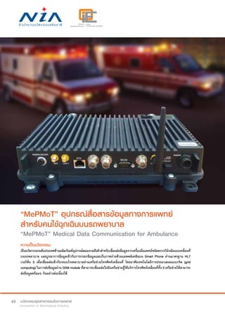 62
“MePMoT” อุปกรณ์สื่อสารข้อมูลทางการแพทย์
สำ�หรับคนไข้ฉุกเฉินบนรถพยาบาล
“MePMoT” Medical Data Communication for Ambulance
ความเป็นนวัตกรรม
เป็นนวัตกรรมระดับประเทศด้านผลิตภัณฑ์อุปกรณ์สมองกลฝังตัวสำ�หรับเชื่อมต่อข้อมูลจากเครื่องมือแพทย์ชนิดตรวจวินิจฉัยแบบเคลื่อนที่
บนรถพยาบาล และบูรณาการข้อมูลเข้ากับการกรอกข้อมูลและเก็บภาพถ่ายด้วยแอพพลิเคชันบน Smart Phone ผ่านมาตรฐาน HL7
เวอร์ชั่น 3 เพื่อเชื่อมต่อเข้ากับระบบโรงพยาบาลผ่านเครือข่ายโทรศัพท์เคลื่อนที่ โดยอาศัยเทคโนโลยีการประมวลผลแบบกริด (grid
computing) ในการส่งข้อมูลผ่าน GSM module ที่สามารถเชื่อมต่อไปยังเครือข่ายผู้ให้บริการโทรศัพท์เคลื่อนที่ทั้ง 3 เครือข่ายให้สามารถ
ส่งข้อมูลพร้อมๆ กันอย่างต่อเนื่องได้
 