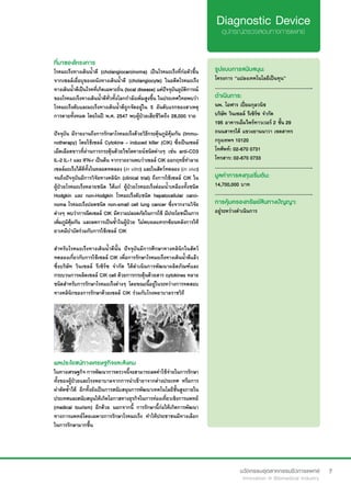 7
ที่มาของโครงการ
โรคมะเร็งทางเดินน้ำ�ดี (cholangiocarcinoma) เป็นโรคมะเร็งที่ก่อตัวขึ้น
จากเซลล์เยื่อบุของผนังทางเดินน้ำ�ดี (cholangiocyte) ในอดีตโรคมะเร็ง
ทางเดินน้ำ�ดีเป็นโรคที่เกิดเฉพาะถิ่น (local disease) แต่ปัจจุบันอุบัติการณ์
ของโรคมะเร็งทางเดินน้ำ�ดีทั่วทั้งโลกกำ�ลังเพิ่มสูงขึ้น ในประเทศไทยพบว่า
โรคมะเร็งตับและมะเร็งทางเดินน้ำ�ดีถูกจัดอยู่ใน 5 อันดับแรกของสาเหตุ
การตายทั้งหมด โดยในปี พ.ศ. 2547 พบผู้ป่วยเสียชีวิตถึง 28,000 ราย
ปัจจุบัน มีรายงานถึงการรักษาโรคมะเร็งด้วยวิธีกระตุ้นภูมิคุ้มกัน (Immu-
notherapy) โดยใช้เซลล์ Cytokine - induced killer (CIK) ซึ่งเป็นเซลล์
เม็ดเลือดขาวที่ผ่านการกระตุ้นด้วยไซโตคายน์ชนิดต่างๆ เช่น anti-CD3
IL-2 IL-1 และ IFN-r เป็นต้น จากรายงานพบว่าเซลล์ CIK ออกฤทธิ์ทำ�ลาย
เซลล์มะเร็งได้ดีทั้งในหลอดทดลอง (in vitro) และในสัตว์ทดลอง (in vivo)
จนถึงปัจจุบันมีการวิจัยทางคลินิก (clinical trial) ถึงการใช้เซลล์ CIK ใน
ผู้ป่วยโรคมะเร็งหลายชนิด ได้แก่ ผู้ป่วยโรคมะเร็งต่อมน้ำ�เหลืองทั้งชนิด
Hodgkin และ non-Hodgkin โรคมะเร็งตับชนิด hepatocellular carci-
noma โรคมะเร็งปอดชนิด non-small cell lung cancer ซึ่งจากงานวิจัย
ต่างๆ พบว่าการฉีดเซลล์ CIK มีความปลอดภัยในการใช้ มีประโยชน์ในการ
เพิ่มภูมิคุ้มกัน และลดการเป็นซ้ำ�ในผู้ป่วย ไม่พบผลแทรกซ้อนหลังการให้
ยาเคมีบำ�บัดร่วมกับการใช้เซลล์ CIK
สำ�หรับโรคมะเร็งทางเดินน้ำ�ดีนั้น ปัจจุบันมีการศึกษาทางคลินิกในสัตว์
ทดลองเกี่ยวกับการใช้เซลล์ CIK เพื่อการรักษาโรคมะเร็งทางเดินน้ำ�ดีแล้ว
ซึ่งบริษัท วินเซลล์ รีเซิร์ซ จำ�กัด ได้ดำ�เนินการพัฒนาผลิตภัณฑ์และ
กระบวนการผลิตเซลล์ CIK cell ด้วยการกระตุ้นด้วยสาร cytokines หลาย
ชนิดสำ�หรับการรักษาโรคมะเร็งต่างๆ โดยขณะนี้อยู่ในระหว่างการทดสอบ
ทางคลินิกของการรักษาด้วยเซลล์ CIK ร่วมกับโรงพยาบาลราชวิถี
รูปแบบการสนับสนุน:
โครงการ “แปลงเทคโนโลยีเป็นทุน”
.............................................................
ดำ�เนินการ:
นพ. โอฬาร เปี่ยมกุลวนิช
บริษัท วินเซลล์ รีเซิร์ซ จำ�กัด
195 อาคารเอ็มไพร์ทาวเวอร์ 2 ชั้น 29
ถนนสาทรใต้ แขวงยานนาวา เขตสาทร
กรุงเทพฯ 10120
โทศัพท์: 02-670 0731
โทรสาร: 02-670 0733
.............................................................
มูลค่าการลงทุนเริ่มต้น:
14,700,000 บาท
.............................................................
การคุ้มครองทรัพย์สินทางปัญญา:
อยู่ระหว่างดำ�เนินการ
ผลประโยชน์ทางเศรษฐกิจและสังคม
ในทางเศรษฐกิจ การพัฒนาการตรวจนี้จะสามารถลดค่าใช้จ่ายในการรักษา
ทั้งของผู้ป่วยและโรงพยาบาลจากการนำ�เข้ายาจากต่างประเทศ หรือการ
ผ่าตัดซ้ำ�ได้ อีกทั้งยังเป็นการสนับสนุนการพัฒนาเทคโนโลยีชั้นสูงภายใน
ประเทศและสนับสนุนให้เกิดโอกาสทางธุรกิจในการท่องเที่ยวเชิงการแพทย์
(medical tourism) อีกด้วย นอกจากนี้ การรักษานี้ก่อให้เกิดการพัฒนา
ทางการแพทย์โดยเฉพาะการรักษาโรคมะเร็ง ทำ�ให้ประชาชนมีทางเลือก
ในการรักษามากขึ้น
 