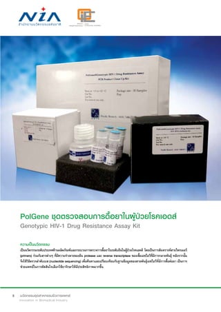 8
PolGene ชุดตรวจสอบการดื้อยาในผู้ป่วยโรคเอดส์
Genotypic HIV-1 Drug Resistance Assay Kit
ความเป็นนวัตกรรม
เป็นนวัตกรรมระดับประเทศด้านผลิตภัณฑ์และกระบวนการตรวจการดื้อยาในระดับยีนในผู้ป่วยโรคเอดส์ โดยเป็นการสังเคราะห์สายไพรเมอร์
(primers) ร่วมกับสารต่างๆ ที่มีความจำ�เพาะของยีน protease และ reverse transcriptase ของเชื้อเอชไอวีที่มีการกลายพันธุ์ หลังจากนั้น
จึงใช้วิธีตรวจลำ�ดับเบส (nucleotide sequencing) เพื่อค้นหาและเปรียบเทียบกับฐานข้อมูลของสายพันธุ์เอชไอวีที่มีการดื้อต่อยา เป็นการ
ช่วยแพทย์ในการตัดสินใจเลือกใช้ยารักษาให้มีประสิทธิภาพมากขึ้น
 