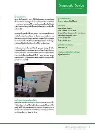 9
ที่มาของโครงการ
แม้ว่ายาต้านไวรัสเอชไอวี (HIV) ที่ใช้กันในปัจจุบันจะสามารถลดปริมาณ
เชื้อไวรัสเอชไอวีในร่ายกายผู้ติดเชื้อลงอย่างได้ผล แต่ผลข้างเคียงที่ตามมา
จากการใช้ยาอย่างแพร่หลายก็คือ การแพร่ระบาดของเชื้อเอชไอวีที่ดื้อต่อ
ยาต้านไวรัส ส่งผลให้มีผู้ป่วยที่มีเชื้อเอชไอวีที่ดื้อต่อยาต้านไวรัสเพิ่มสูงขึ้น
ถึงร้อยละ 20
ประเทศไทยนั้นมีผู้ติดเชื้อทั้งสิ้น 369,885 ราย มีผู้ป่วยเอดส์ที่ติดเชื้อเอชไอวี
สายพันธุ์ไทยดื้อยาประมาณร้อยละ 10 เป็นผลมาจากการที่เชื้อพัฒนาจน
ดื้อยา สำ�นักงานหลักประกันสุขภาพแห่งชาติ (สปสช.) ได้มีการสนับสนุน
โครงการตรวจการดื้อยาต้านไวรัสเอชไอวีสำ�หรับผู้ป่วยติดเชื้อ เพื่อเป็นข้อมูล
สำ�หรับแพทย์เพื่อตัดสินใจเปลี่ยนการรักษาได้อย่างถูกต้องทันเวลา
การพัฒนาชุดตรวจการดื้อยาแบบจีโนไทป์ (genotype testing) นี้ ได้รับ
ถ่ายทอดเทคโนโลยีจากงานวิจัยของศาสตราจารย์ นพ. เกียรติ รักษ์รุ่งธรรม
และคณะแพทยศาสตร์ จุฬาลงกรณ์มหาวิทยาลัย ซึ่งพัฒนาชุดตรวจสำ�หรับ
การตรวจหายีนดื้อยาของเชื้อเอชไอวีไทป์ 1 แบบ genotype assay
(Genotypic HIV-1 Drug Resistance Assay kit) ที่มีความจำ�เพาะกับเชื้อ
เอชไอวีมานานกว่า 10 ปี
รูปแบบการสนับสนุน:
โครงการ “แปลงเทคโนโลยีเป็นทุน”
.............................................................
ดำ�เนินการ:
คุณเสาวลักษณ์ ด่านสกุล	
บริษัท แปคซิฟิค ไบโอเทค จำ�กัด
6 ซอยสนธิวัฒนา 3 ถนนลาดพร้าว แขวงพลับพลา
เขตวังทองหลาง กรุงเทพฯ 10310
โทศัพท์: 02-530 2760
โทรสาร: 02-530 4619
.............................................................
มูลค่าการลงทุนเริ่มต้น:
3,300,000 บาท
.............................................................
การคุ้มครองทรัพย์สินทางปัญญา:
อยู่ระหว่างดำ�เนินการ
ผลประโยชน์ทางเศรษฐกิจและสังคม
ชุดตรวจนี้ทำ�ให้การตรวจการดื้อยาสามารถเข้าถึงประชาชนได้มากยิ่งขึ้น
ทำ�ให้แพทย์สามารถรักษาได้อย่างมีประสิทธิภาพและช่วยให้คุณภาพชีวิต
ของผู้ป่วยดีขึ้น ในด้านเศรษฐกิจจะเป็นการลดการนำ�เข้าชุดตรวจจากต่าง
ประเทศและสร้างอุปกรณ์ภายในประเทศที่มีคุณภาพ โดยชุดตรวจนี้มีราคา
ถูกกว่าการนำ�เข้ามากกว่าร้อยละ 50 ต่อชุด
 