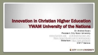 Innovation in Christian Higher Education
YWAM University of the Nations
Dr. Andrew Sears
President, City Vision University
www.cityvision.edu andrew@cityvision.edu
https://www.linkedin.com/in/andrewsears
Slideshare: https://goo.gl/tQqUI2
3/9/17 Geneva
 