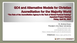 GC4 and Alternative Models for Christian
Accreditation for the Majority World
“The Role of the Accreditation Agency in the Task of Global Pastoral Training”
Aqueduct Project Webinar
Friday, April 21, 2017
Dr. Andrew Sears
President, City Vision University
www.cityvision.edu
andrew@cityvision.edu
https://www.linkedin.com/in/andrewsears
Slideshare: https://goo.gl/8cuVXa
 