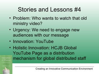 Creating an Innovative Communication Environment
Stories and Lessons #4
• Problem: Who wants to watch that old
ministry video?
• Urgency: We need to engage new
audiences with our message
• Innovation: YouTube
• Holistic Innovation: HCJB Global
YouTube Page as a distribution
mechanism for global distributed staff
 