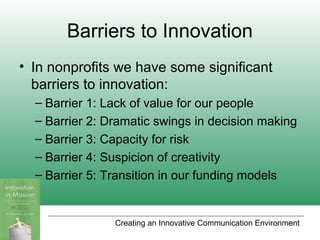 Creating an Innovative Communication Environment
Barriers to Innovation
• In nonprofits we have some significant
barriers to innovation:
– Barrier 1: Lack of value for our people
– Barrier 2: Dramatic swings in decision making
– Barrier 3: Capacity for risk
– Barrier 4: Suspicion of creativity
– Barrier 5: Transition in our funding models
 