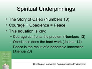 Creating an Innovative Communication Environment
Spiritual Underpinnings
• The Story of Caleb (Numbers 13)
• Courage + Obedience = Peace
• This equation is key:
– Courage confronts the problem (Numbers 13)
– Obedience does the hard work (Joshua 14)
– Peace is the result of a honorable innovation
(Joshua 20)
 