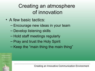 Creating an Innovative Communication Environment
Creating an atmosphere
of innovation
• A few basic tactics:
– Encourage new ideas in your team
– Develop listening skills
– Hold staff meetings regularly
– Pray and trust the Holy Spirit
– Keep the “main thing the main thing”
 