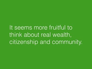 It seems more fruitful to 
think about real wealth, 
citizenship and community. 
 