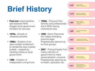 Brief History 
• Post-war responsibilities 
split between NHS 
(bigger) local government 
(smaller) for services. 
• 1970s - Growth of 
‘disability benefits’ 
• 1980s - Creation of an 
open-ended ‘entitlement’ 
to residential care created 
bubble - capped by 
handing money to local 
government. 
• 1988 - Creation of 
Independent Living Fund. 
• 1990s - Pressure from 
families and professionals 
led to NHS closing 
institutional care. 
• 1996 - Direct Payments 
Act makes emerging 
practice legal. 
Progressively opened up 
to more groups. 
• 2007 - Putting People First 
marks intention of 
government to make 
personalisation universal. 
Progressively opening up 
to health, education etc. 
 