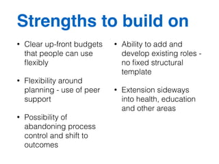 Strengths to build on 
• Clear up-front budgets 
that people can use 
flexibly 
• Flexibility around 
planning - use of peer 
support 
• Possibility of 
abandoning process 
control and shift to 
outcomes 
• Ability to add and 
develop existing roles - 
no fixed structural 
template 
• Extension sideways 
into health, education 
and other areas 
 