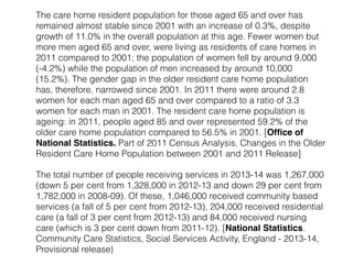 The care home resident population for those aged 65 and over has 
remained almost stable since 2001 with an increase of 0.3%, despite 
growth of 11.0% in the overall population at this age. Fewer women but 
more men aged 65 and over, were living as residents of care homes in 
2011 compared to 2001; the population of women fell by around 9,000 
(-4.2%) while the population of men increased by around 10,000 
(15.2%). The gender gap in the older resident care home population 
has, therefore, narrowed since 2001. In 2011 there were around 2.8 
women for each man aged 65 and over compared to a ratio of 3.3 
women for each man in 2001. The resident care home population is 
ageing: in 2011, people aged 85 and over represented 59.2% of the 
older care home population compared to 56.5% in 2001. [Office of 
National Statistics. Part of 2011 Census Analysis, Changes in the Older 
Resident Care Home Population between 2001 and 2011 Release] 
The total number of people receiving services in 2013-14 was 1,267,000 
(down 5 per cent from 1,328,000 in 2012-13 and down 29 per cent from 
1,782,000 in 2008-09). Of these, 1,046,000 received community based 
services (a fall of 5 per cent from 2012-13), 204,000 received residential 
care (a fall of 3 per cent from 2012-13) and 84,000 received nursing 
care (which is 3 per cent down from 2011-12). [National Statistics. 
Community Care Statistics, Social Services Activity, England - 2013-14, 
Provisional release} 
 