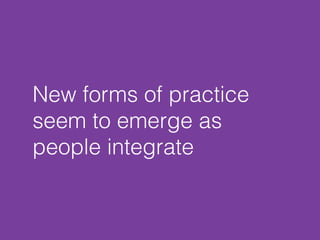New forms of practice 
seem to emerge as 
people integrate 
 