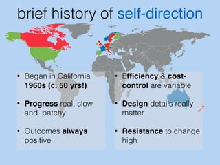 brief history of self-direction 
• Began in California 
1960s (c. 50 yrs!) 
• Progress real, slow 
and patchy 
• Outcomes always 
positive 
• Efficiency & cost-control 
are variable 
• Design details really 
matter 
• Resistance to change 
high 
 