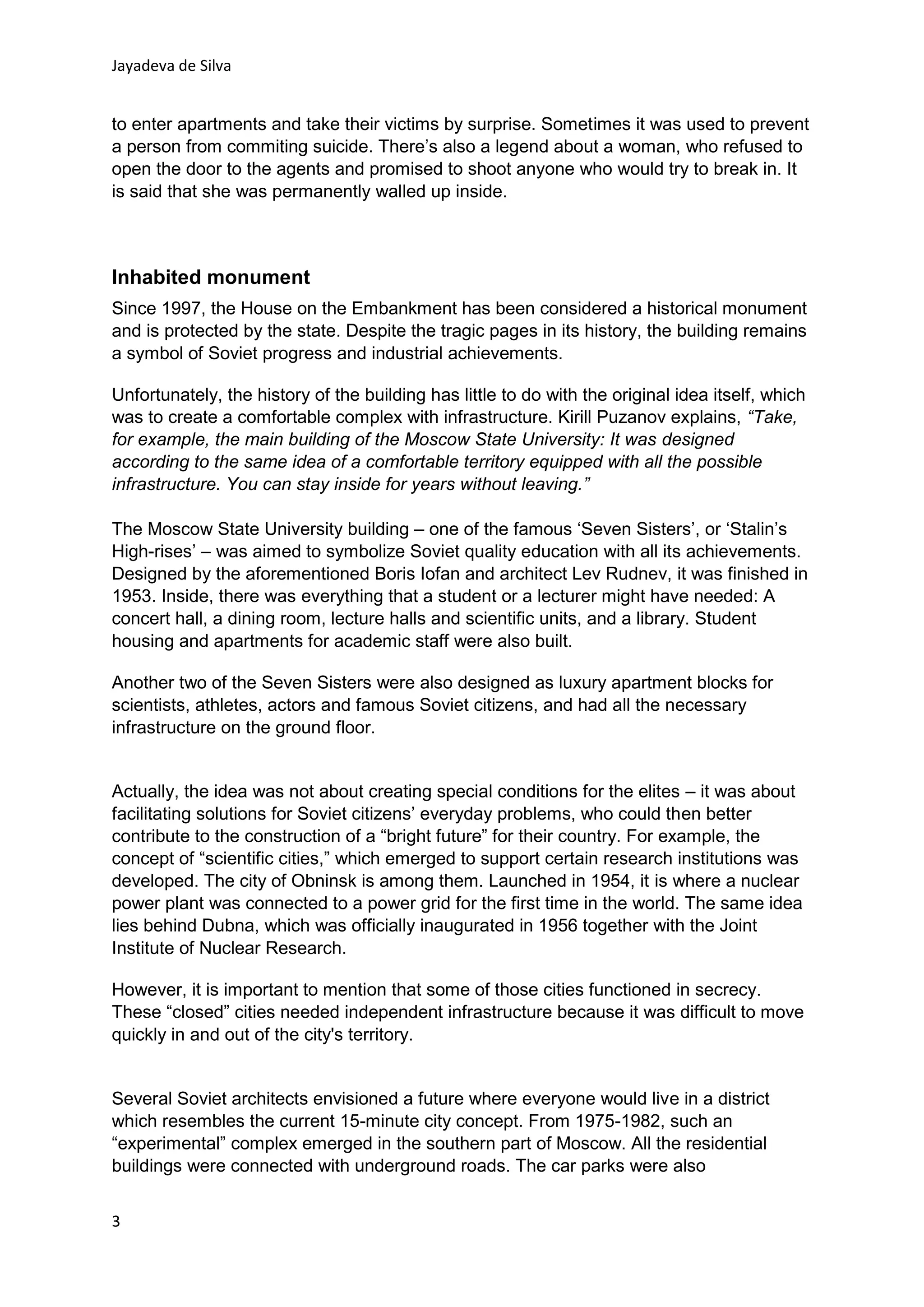 Jayadeva de Silva
3
to enter apartments and take their victims by surprise. Sometimes it was used to prevent
a person from commiting suicide. There’s also a legend about a woman, who refused to
open the door to the agents and promised to shoot anyone who would try to break in. It
is said that she was permanently walled up inside.
Inhabited monument
Since 1997, the House on the Embankment has been considered a historical monument
and is protected by the state. Despite the tragic pages in its history, the building remains
a symbol of Soviet progress and industrial achievements.
Unfortunately, the history of the building has little to do with the original idea itself, which
was to create a comfortable complex with infrastructure. Kirill Puzanov explains, “Take,
for example, the main building of the Moscow State University: It was designed
according to the same idea of a comfortable territory equipped with all the possible
infrastructure. You can stay inside for years without leaving.”
The Moscow State University building – one of the famous ‘Seven Sisters’, or ‘Stalin’s
High-rises’ – was aimed to symbolize Soviet quality education with all its achievements.
Designed by the aforementioned Boris Iofan and architect Lev Rudnev, it was finished in
1953. Inside, there was everything that a student or a lecturer might have needed: A
concert hall, a dining room, lecture halls and scientific units, and a library. Student
housing and apartments for academic staff were also built.
Another two of the Seven Sisters were also designed as luxury apartment blocks for
scientists, athletes, actors and famous Soviet citizens, and had all the necessary
infrastructure on the ground floor.
Actually, the idea was not about creating special conditions for the elites – it was about
facilitating solutions for Soviet citizens’ everyday problems, who could then better
contribute to the construction of a “bright future” for their country. For example, the
concept of “scientific cities,” which emerged to support certain research institutions was
developed. The city of Obninsk is among them. Launched in 1954, it is where a nuclear
power plant was connected to a power grid for the first time in the world. The same idea
lies behind Dubna, which was officially inaugurated in 1956 together with the Joint
Institute of Nuclear Research.
However, it is important to mention that some of those cities functioned in secrecy.
These “closed” cities needed independent infrastructure because it was difficult to move
quickly in and out of the city's territory.
Several Soviet architects envisioned a future where everyone would live in a district
which resembles the current 15-minute city concept. From 1975-1982, such an
“experimental” complex emerged in the southern part of Moscow. All the residential
buildings were connected with underground roads. The car parks were also
 