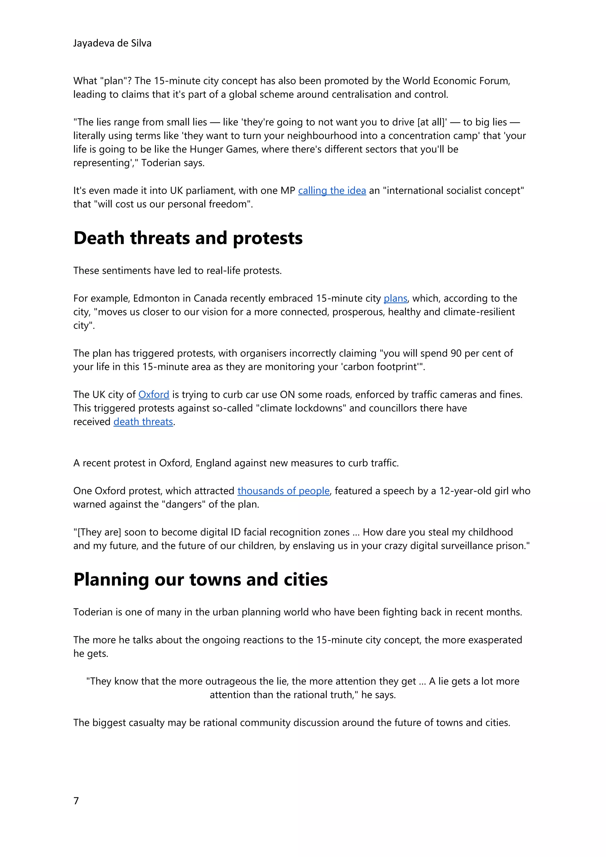 Jayadeva de Silva
7
What "plan"? The 15-minute city concept has also been promoted by the World Economic Forum,
leading to claims that it's part of a global scheme around centralisation and control.
"The lies range from small lies — like 'they're going to not want you to drive [at all]' — to big lies —
literally using terms like 'they want to turn your neighbourhood into a concentration camp' that 'your
life is going to be like the Hunger Games, where there's different sectors that you'll be
representing'," Toderian says.
It's even made it into UK parliament, with one MP calling the idea an "international socialist concept"
that "will cost us our personal freedom".
Death threats and protests
These sentiments have led to real-life protests.
For example, Edmonton in Canada recently embraced 15-minute city plans, which, according to the
city, "moves us closer to our vision for a more connected, prosperous, healthy and climate-resilient
city".
The plan has triggered protests, with organisers incorrectly claiming "you will spend 90 per cent of
your life in this 15-minute area as they are monitoring your 'carbon footprint'".
The UK city of Oxford is trying to curb car use ON some roads, enforced by traffic cameras and fines.
This triggered protests against so-called "climate lockdowns" and councillors there have
received death threats.
A recent protest in Oxford, England against new measures to curb traffic.
One Oxford protest, which attracted thousands of people, featured a speech by a 12-year-old girl who
warned against the "dangers" of the plan.
"[They are] soon to become digital ID facial recognition zones … How dare you steal my childhood
and my future, and the future of our children, by enslaving us in your crazy digital surveillance prison."
Planning our towns and cities
Toderian is one of many in the urban planning world who have been fighting back in recent months.
The more he talks about the ongoing reactions to the 15-minute city concept, the more exasperated
he gets.
"They know that the more outrageous the lie, the more attention they get … A lie gets a lot more
attention than the rational truth," he says.
The biggest casualty may be rational community discussion around the future of towns and cities.
 