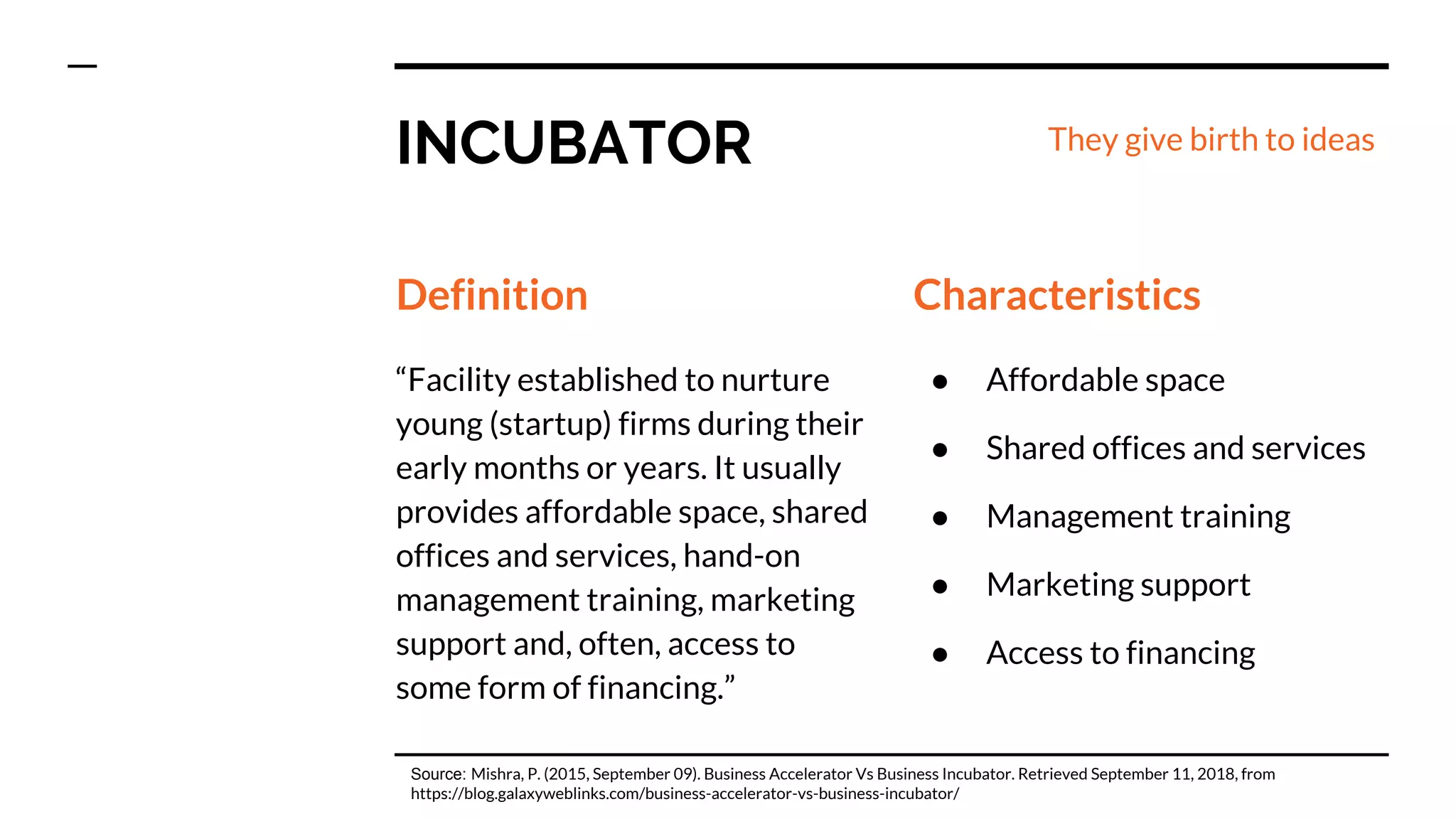 INCUBATOR
Definition
“Facility established to nurture
young (startup) firms during their
early months or years. It usually
provides affordable space, shared
offices and services, hand-on
management training, marketing
support and, often, access to
some form of financing.”
Characteristics
● Affordable space
● Shared offices and services
● Management training
● Marketing support
● Access to financing
Source: Mishra, P. (2015, September 09). Business Accelerator Vs Business Incubator. Retrieved September 11, 2018, from
https://blog.galaxyweblinks.com/business-accelerator-vs-business-incubator/
They give birth to ideas
 