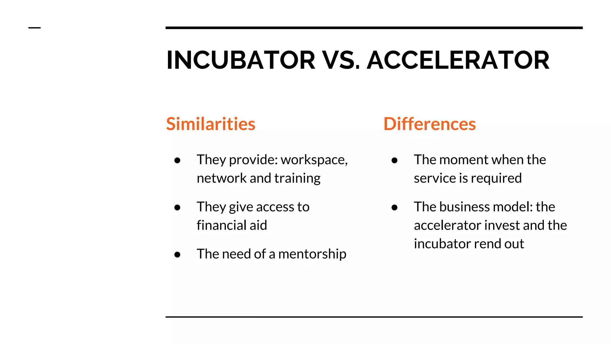 INCUBATOR VS. ACCELERATOR
Similarities
● They provide: workspace,
network and training
● They give access to
financial aid
● The need of a mentorship
Differences
● The moment when the
service is required
● The business model: the
accelerator invest and the
incubator rend out
 