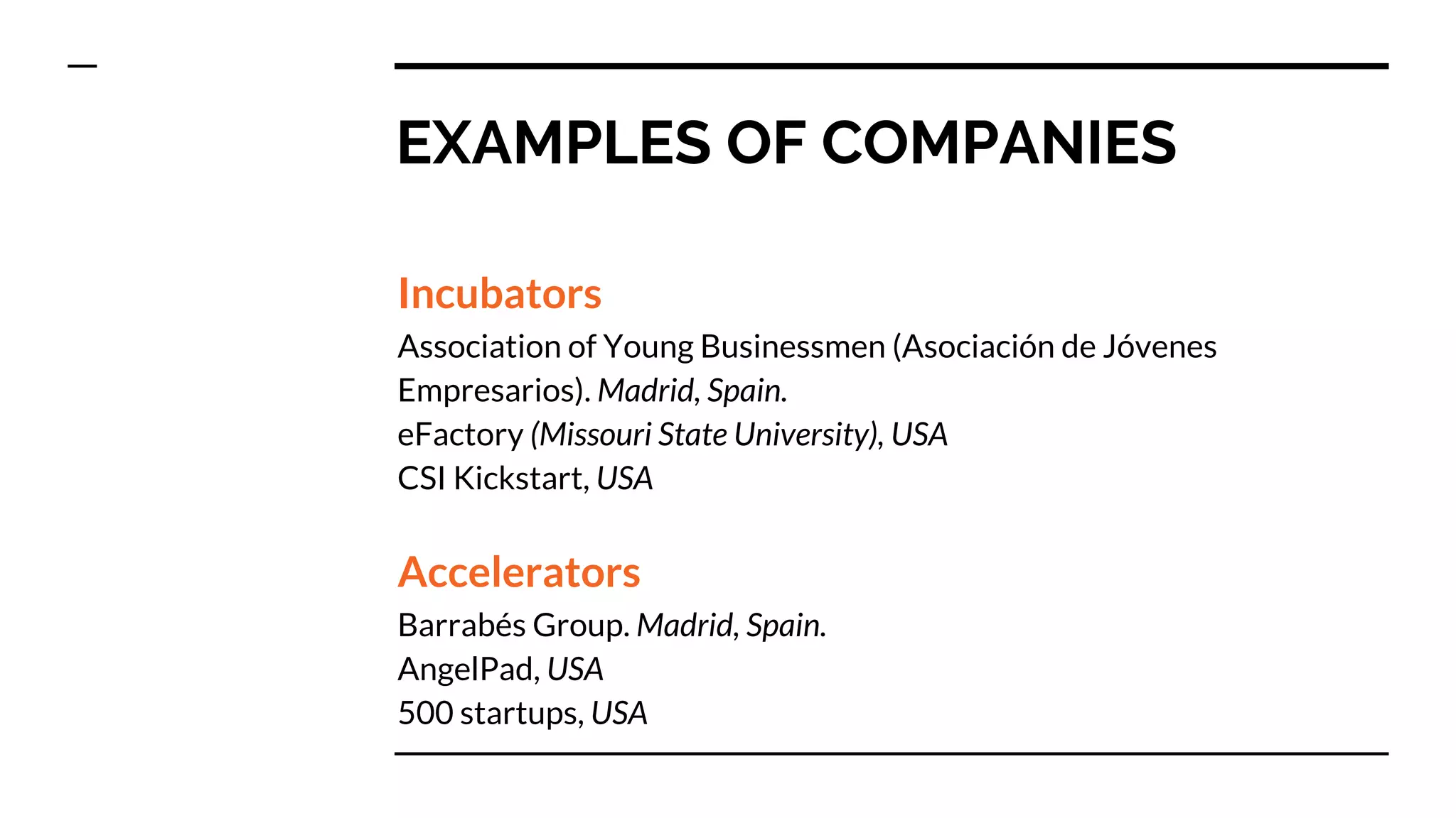 EXAMPLES OF COMPANIES
Incubators
Association of Young Businessmen (Asociación de Jóvenes
Empresarios). Madrid, Spain.
eFactory (Missouri State University), USA
CSI Kickstart, USA
Accelerators
Barrabés Group. Madrid, Spain.
AngelPad, USA
500 startups, USA
 