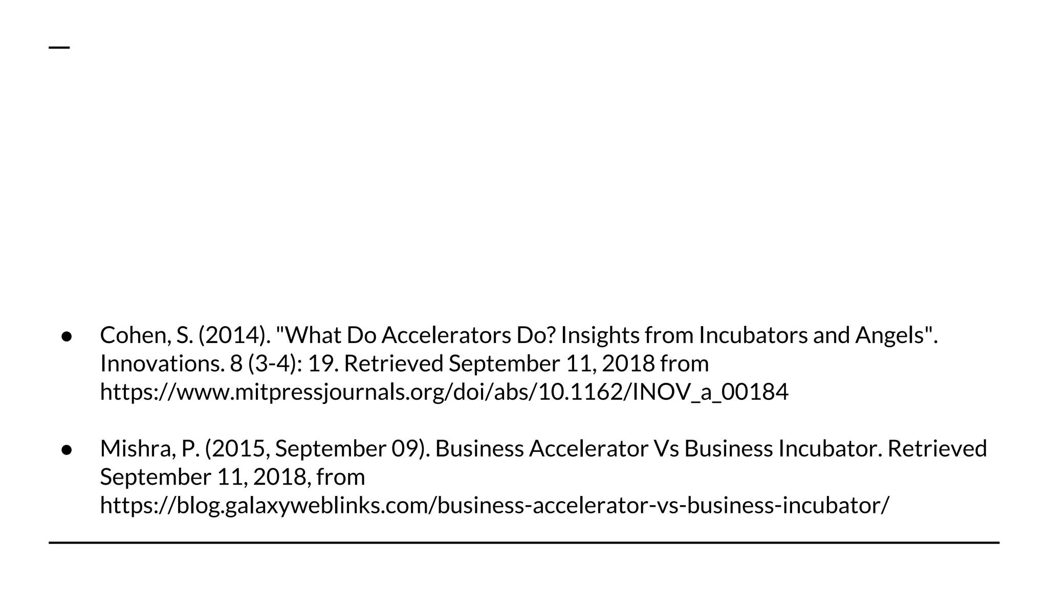 ● Cohen, S. (2014). "What Do Accelerators Do? Insights from Incubators and Angels".
Innovations. 8 (3-4): 19. Retrieved September 11, 2018 from
https://www.mitpressjournals.org/doi/abs/10.1162/INOV_a_00184
● Mishra, P. (2015, September 09). Business Accelerator Vs Business Incubator. Retrieved
September 11, 2018, from
https://blog.galaxyweblinks.com/business-accelerator-vs-business-incubator/
 