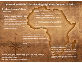 Trends driving Africa’s Digital
Landscape:
1. A study by the World Economic Forum
notes that “effectively leveraging ICTs has
been shown to contribute to a 50 percent
increase in productivity”;
2. The number of mobile subscribers in Africa
doubled from 2010 to 2015 to almost one
billion mobile phone subscribers;
3. The internet bandwidth grew 30-fold
between 2008 and 2016.
Innovation INDABA: Accelerating Digital Job Creation in Africa
Since the year 2000, Rwanda has achieved the
following:
• ICT grew at 25 percent, while the rest of the
economy grew at about 7 percent.
• Phone and internet penetration is at about 70
percent and 28 percent respectively
• The country is well on its way to providing 4G
LTE coverage for 95 percent of Rwandans by
2017.
• Over 5,000 kilometers optic fiber have been laid
throughout the country.
Rwanda
• is the world’s fastest developing country,
• has annual growth rates of about 8%,
• is the second easiest place to do business on the
continent
• is the safest to walk at night in Africa and fifth
globally
• Africa is catching up fast with Europe and the US
in building the NEW Economy
• SAP created Africa Code Week to teach
software coding skills to young people from age
8 to 24.
• In 2015, the initiative reached 89,000 youth in
17 countries goal for 2016 is to train more than
150,000 youth across 30 countries
According to the World Economic Forum (WEF), if the Digital Economy is
harnessed fully in Africa, “an estimated 150 million new jobs could be created in
this sector for young Africans”
(WEF Report on “Shaping Africa’s Transformation”)
 