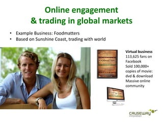 Online engagement
         & trading in global markets
• Example Business: Foodmatters
• Based on Sunshine Coast, trading with world

                                                Virtual business
                                                113,625 fans on
                                                Facebook
                                                Sold 100,000+
                                                copies of movie:
                                                dvd & download
                                                Massive online
                                                community
 