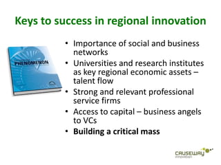 Keys to success in regional innovation
         • Importance of social and business
           networks
         • Universities and research institutes
           as key regional economic assets –
           talent flow
         • Strong and relevant professional
           service firms
         • Access to capital – business angels
           to VCs
         • Building a critical mass
 