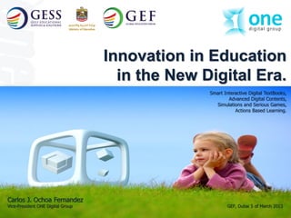 The Leading e-Knowledge
                                                    Supporting Technologies Company




                                   Innovation in Education
                                     in the New Digital Era.
                                                 Smart Interactive Digital TextBooks,
                                                         Advanced Digital Contents,
                                                   Simulations and Serious Games,
                                                            Actions Based Learning.




Carlos J. Ochoa Fernandez
Vice-President ONE Digital Group                         GEF, Dubai 5 of March 2013
                                                                                      1
 