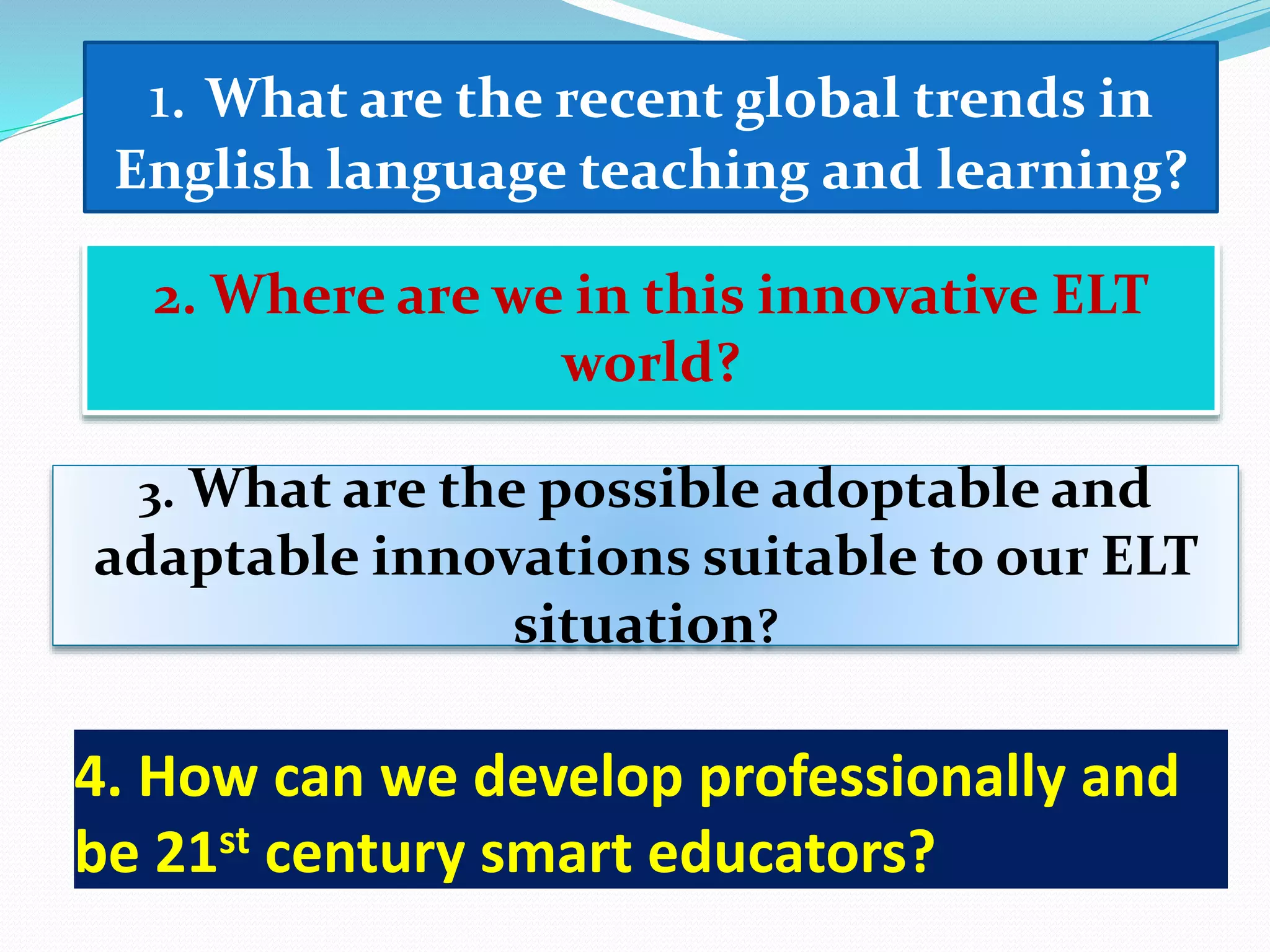 1. What are the recent global trends in
English language teaching and learning?
2. Where are we in this innovative ELT
world?
3. What are the possible adoptable and
adaptable innovations suitable to our ELT
situation?
4. How can we develop professionally and
be 21st century smart educators?
 
