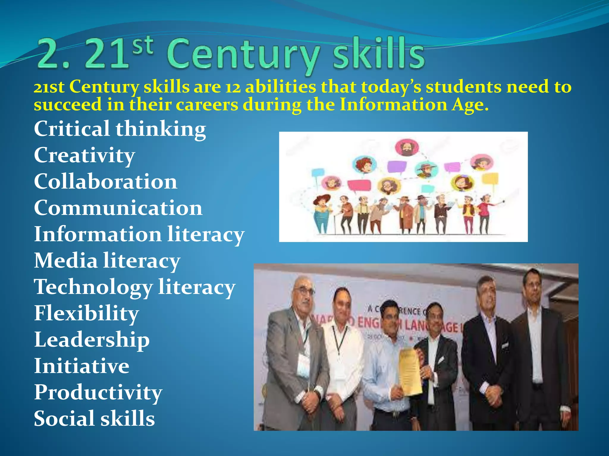 21st Century skills are 12 abilities that today’s students need to
succeed in their careers during the Information Age.
Critical thinking
Creativity
Collaboration
Communication
Information literacy
Media literacy
Technology literacy
Flexibility
Leadership
Initiative
Productivity
Social skills
 